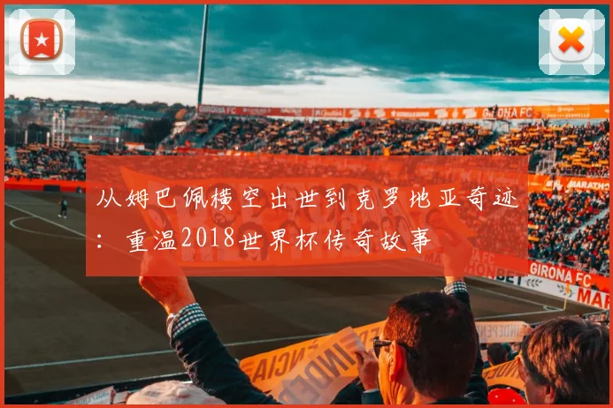 从姆巴佩横空出世到克罗地亚奇迹：重温2018世界杯传奇故事