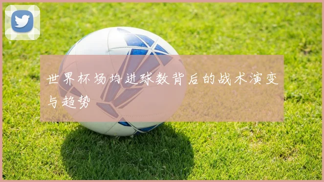 世界杯场均进球数背后的战术演变与趋势