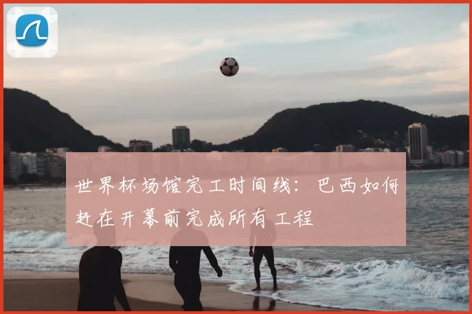 世界杯场馆完工时间线：巴西如何赶在开幕前完成所有工程