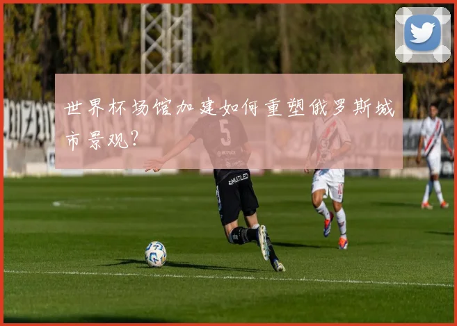世界杯场馆加建如何重塑俄罗斯城市景观？