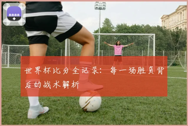世界杯比分全记录:每一场胜负背后的战术解析