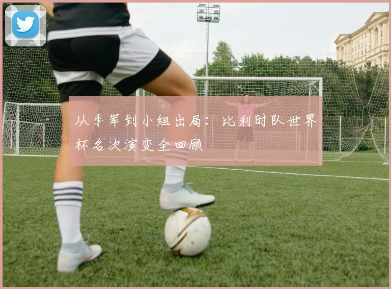 从季军到小组出局：比利时队世界杯名次演变全回顾