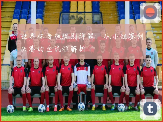 世界杯晋级规则详解：从小组赛到决赛的全流程解析