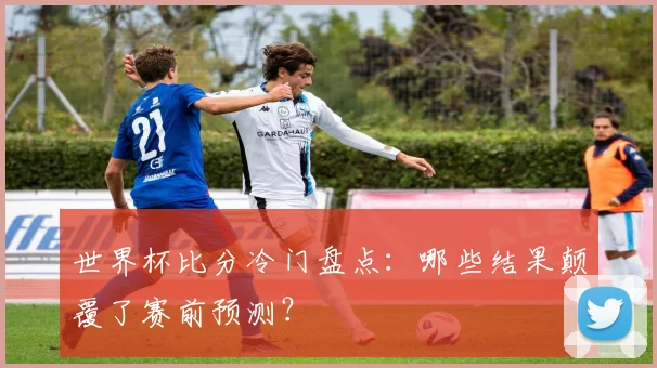 世界杯比分冷门盘点：哪些结果颠覆了赛前预测？