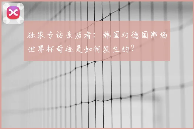 独家专访亲历者：韩国对德国那场世界杯奇迹是如何发生的？
