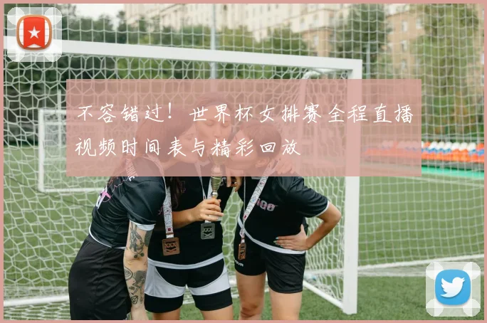 不容错过！世界杯女排赛全程直播视频时间表与精彩回放