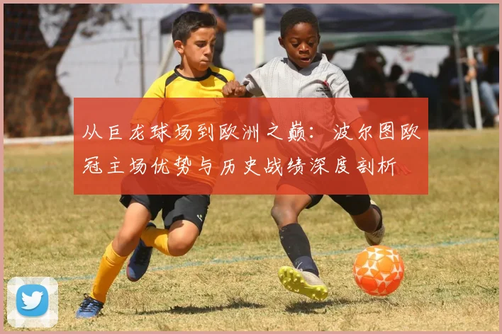 从巨龙球场到欧洲之巅：波尔图欧冠主场优势与历史战绩深度剖析