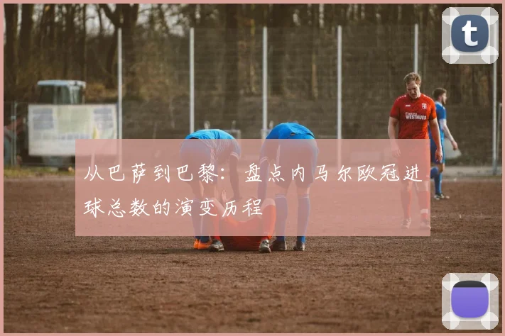 从巴萨到巴黎：盘点内马尔欧冠进球总数的演变历程