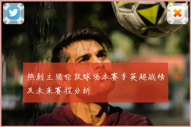 热刺主场伦敦球场本赛季英超战绩及未来赛程分析