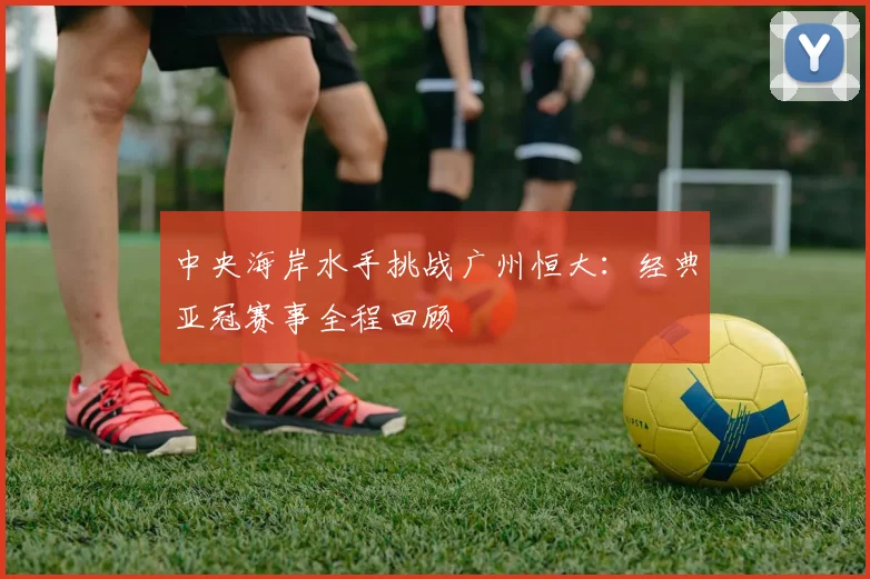 中央海岸水手挑战广州恒大：经典亚冠赛事全程回顾