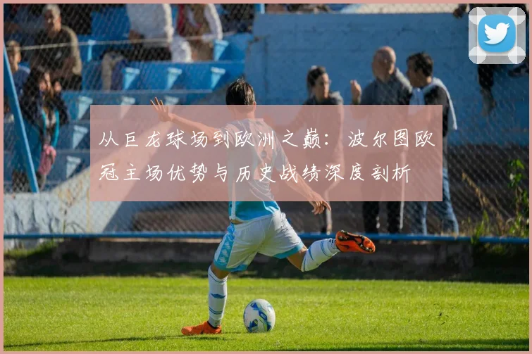 从巨龙球场到欧洲之巅：波尔图欧冠主场优势与历史战绩深度剖析