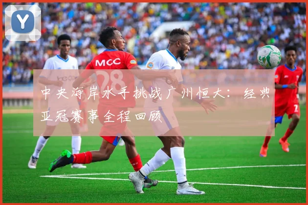 中央海岸水手挑战广州恒大：经典亚冠赛事全程回顾