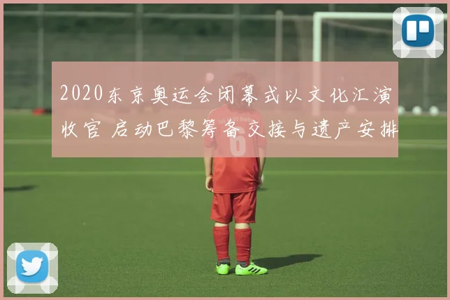 2020东京奥运会闭幕式以文化汇演收官 启动巴黎筹备交接与遗产安排