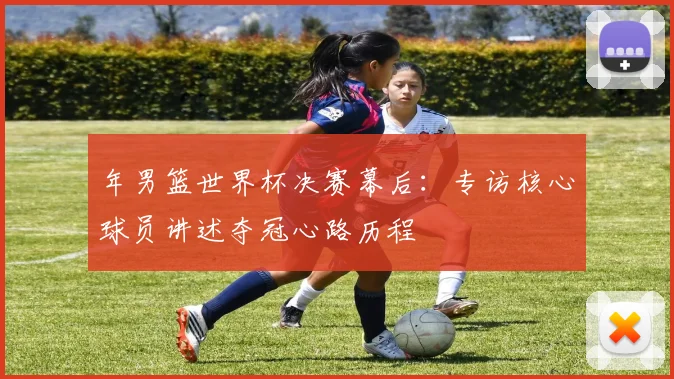 年男篮世界杯决赛幕后：专访核心球员讲述夺冠心路历程